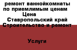 ремонт ваннойкомнаты по приемлимым ценам › Цена ­ 500 - Ставропольский край Строительство и ремонт » Услуги   . Ставропольский край